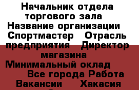 Начальник отдела торгового зала › Название организации ­ Спортмастер › Отрасль предприятия ­ Директор магазина › Минимальный оклад ­ 36 500 - Все города Работа » Вакансии   . Хакасия респ.,Саяногорск г.